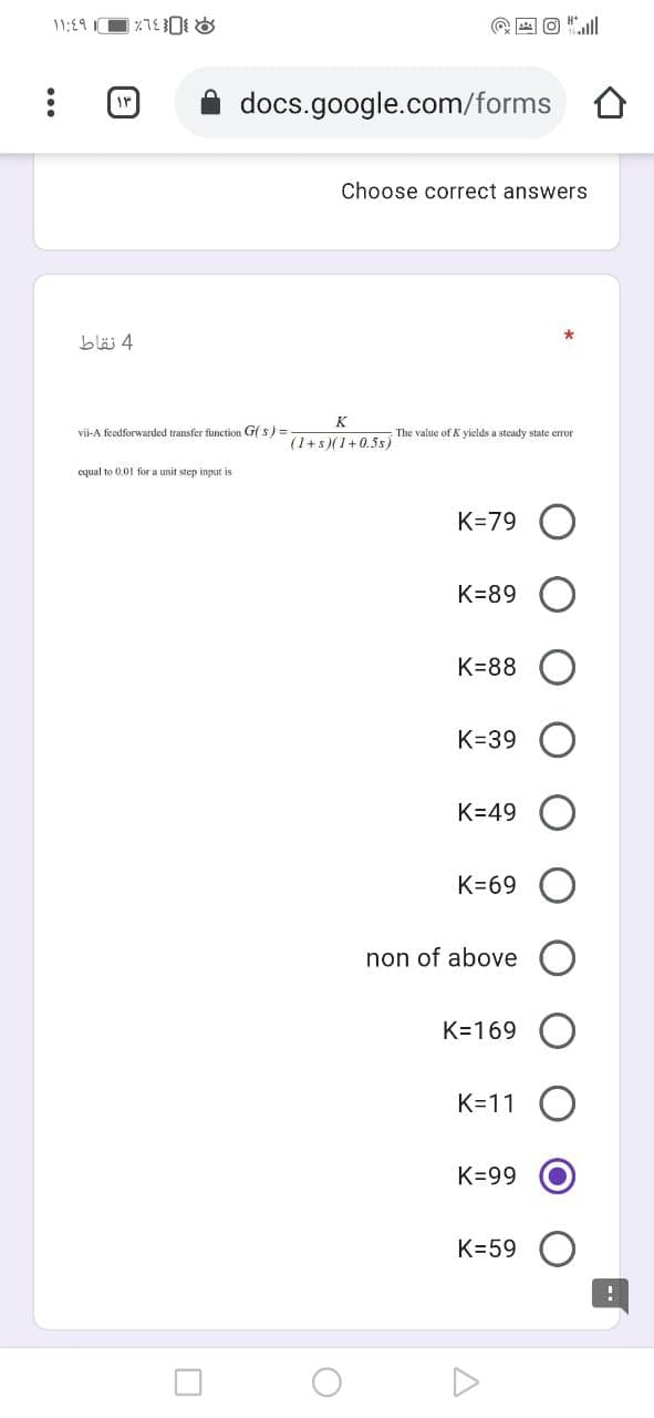 11:19
@ E O "ll
docs.google.com/forms
Choose correct answers
4 نقاط
K
vii-A feedforwarded transfer function G( s) =
The value of K yields a steady state error
(1+s)(1+0.5s)
cqual to 0.01 for a unit step input is
K=79 O
K=89
K=88
K=39
K=49
K=69
non of above
K=169
K=11
K=99
K=59
