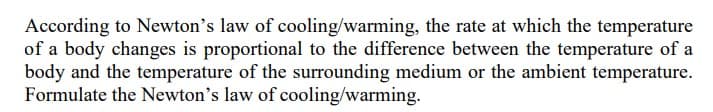 According to Newton's law of cooling/warming, the rate at which the temperature
of a body changes is proportional to the difference between the temperature of a
body and the temperature of the surrounding medium or the ambient temperature.
Formulate the Newton's law of cooling/warming.
