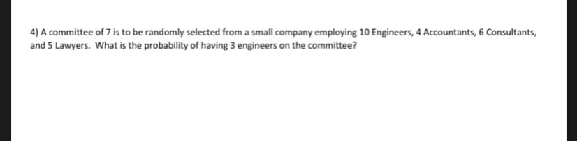 4) A committee of 7 is to be randomly selected from a small company employing 10 Engineers, 4 Accountants, 6 Consultants,
and 5 Lawyers. What is the probability of having 3 engineers on the committee?