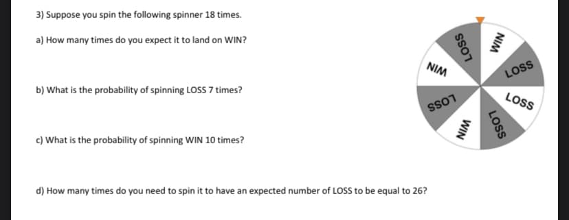 3) Suppose you spin the following spinner 18 times.
a) How many times do you expect it to land on WIN?
b) What is the probability of spinning LOSS 7 times?
c) What is the probability of spinning WIN 10 times?
NIM
d) How many times do you need to spin it to have an expected number of LOSS to be equal to 26?
LOSS
SS01
WIN
NIM
LOSS
LOSS
LOSS