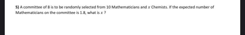 5) A committee of 8 is to be randomly selected from 10 Mathematicians and x Chemists. If the expected number of
Mathematicians
on the committee is 1.8, what is x ?