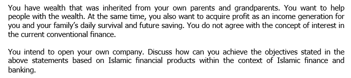 You have wealth that was inherited from your own parents and grandparents. You want to help
people with the wealth. At the same time, you also want to acquire profit as an income generation for
you and your family's daily survival and future saving. You do not agree with the concept of interest in
the current conventional finance.
You intend to open your own company. Discuss how can you achieve the objectives stated in the
above statements based on Islamic financial products within the context of Islamic finance and
banking.
