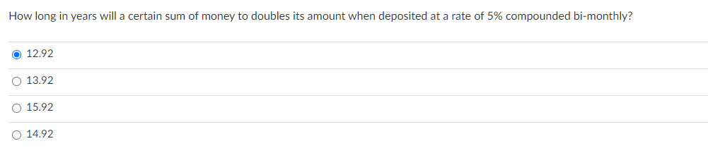 How long in years will a certain sum of money to doubles its amount when deposited at a rate of 5% compounded bi-monthly?
O 12.92
O 13.92
O 15.92
O 14.92
