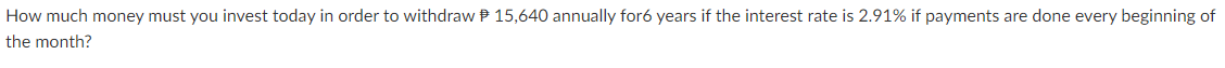 How much money must you invest today in order to withdraw P 15,640 annually for6 years if the interest rate is 2.91% if payments are done every beginning of
the month?
