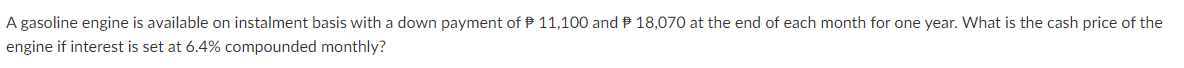 A gasoline engine is available on instalment basis with a down payment of P 11,100 and P 18,070 at the end of each month for one year. What is the cash price of the
engine if interest is set at 6.4% compounded monthly?
