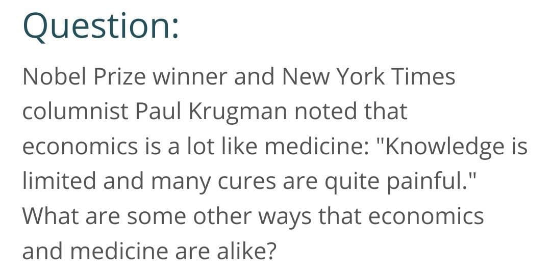 Question:
Nobel Prize winner and New York Times
columnist Paul Krugman noted that
economics is a lot like medicine: "Knowledge is
limited and many cures are quite painful."
What are some other ways that economics
and medicine are alike?