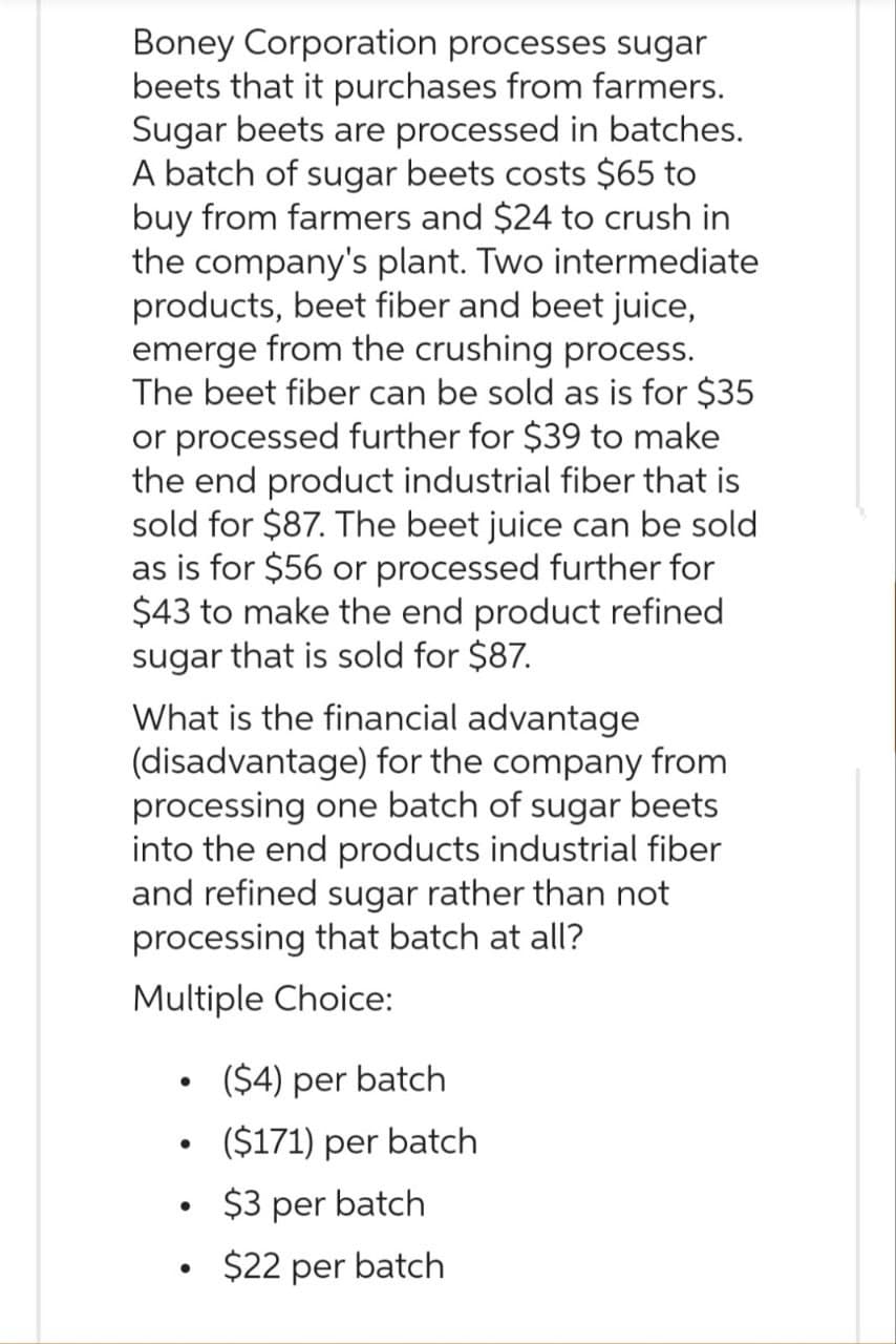 Boney Corporation processes sugar
beets that it purchases from farmers.
Sugar beets are processed in batches.
A batch of sugar beets costs $65 to
buy from farmers and $24 to crush in
the company's plant. Two intermediate
products, beet fiber and beet juice,
emerge from the crushing process.
The beet fiber can be sold as is for $35
or processed further for $39 to make
the end product industrial fiber that is
sold for $87. The beet juice can be sold
as is for $56 or processed further for
$43 to make the end product refined
sugar that is sold for $87.
What is the financial advantage
(disadvantage) for the company from
processing one batch of sugar beets
into the end products industrial fiber
and refined sugar rather than not
processing that batch at all?
Multiple Choice:
●
($4) per batch
($171) per batch
$3 per batch
$22 per batch