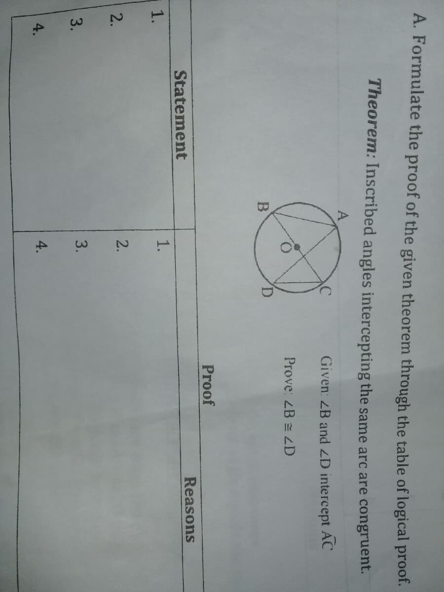 4.
3.
1.
A. Formulate the proof of the given theorem through the table of logical proof.
Theorem: Inscribed angles intercepting the same arc are congruent.
A
Given: B and ZD intercept AC
Prove: ZB = ZD
Proof
Statement
Reasons
1.
|2.
2.
3.
4.
