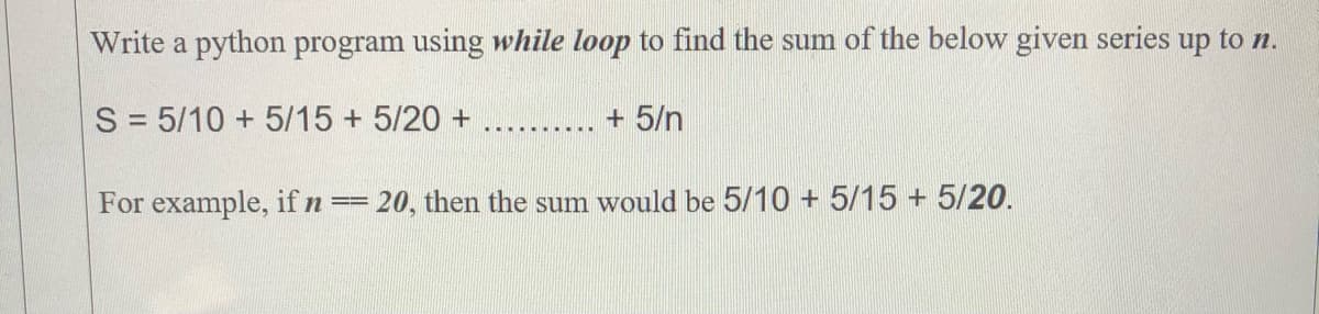 Write a python program using while loop to find the sum of the below given series up to n.
S = 5/10 + 5/15 + 5/20 +
+ 5/n
For example, if n ==
= 20, then the sum would be 5/10 + 5/15 + 5/20.
