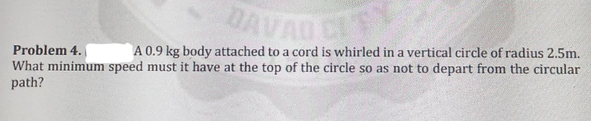 DAV
TY
Problem 4.
What minimum speed must it have at the top of the circle so as not to depart from the circular
path?
A 0.9 kg body attached to a cord is whirled in a vertical circle of radius 2.5m.
