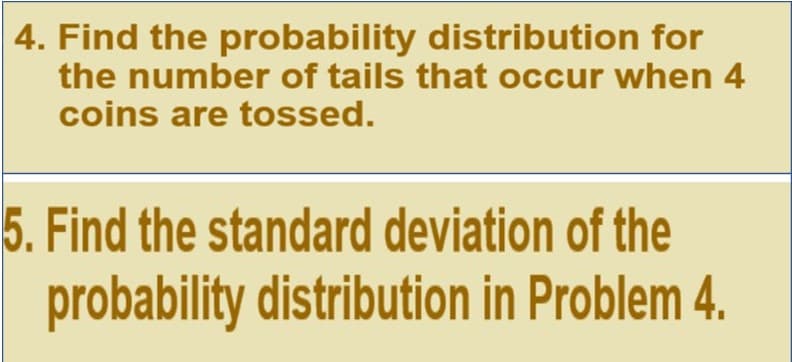 4. Find the probability distribution for
the number of tails that occur when 4
coins are tossed.
5. Find the standard deviation of the
probability distribution in Problem 4.
