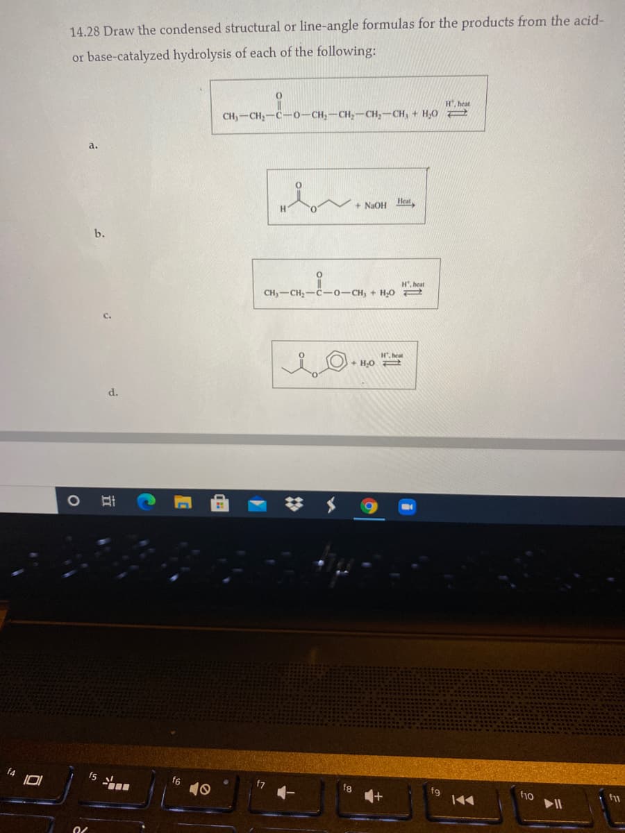 14.28 Draw the condensed structural or line-angle formulas for the products from the acid-
or base-catalyzed hydrolysis of each of the following:
H, heat
CH,-CH,-C-0-CH,-CH,-CH,-CH, + H,O
a.
H.
+ NAOH leat
b.
H, heat
CH3-CH,-C-0-CH, + H,0 2
H", heat
+ H,O
d.
f5
f6
10
fg
