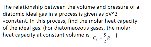 The relationship between the volume and pressure of a
diatomic ideal gas in a process is given as pV^3
=constant. In this process, find the molar heat capacity
of the ideal gas. (For diatomaceous gases, the molar
heat capacity at constant volume is
5
