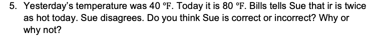 5. Yesterday's temperature was 40 °F. Today it is 80 °F. Bills tells Sue that ir is twice
as hot today. Sue disagrees. Do you think Sue is correct or incorrect? Why or
why not?