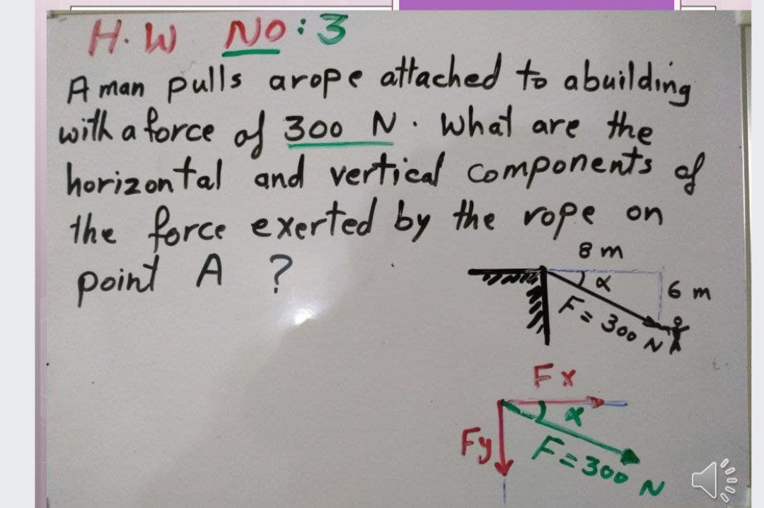 H.W No:3
A man pulls arope attached to abuilding
with a force of 300 N. what are the
horizontal and vertical components of
the force exerted by the rope on
point A ?
8 m
6 m
F: 300
Fx
Fyl F:300 N
