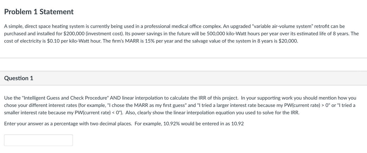 Problem 1 Statement
A simple, direct space heating system is currently being used in a professional medical office complex. An upgraded "variable air-volume system" retrofit can be
purchased and installed for $200,000 (investment cost). Its power savings in the future will be 500,000 kilo-Watt hours per year over its estimated life of 8 years. The
cost of electricity is $0.10 per kilo-Watt hour. The firm's MARR is 15% per year and the salvage value of the system in 8 years is $20,000.
Question 1
Use the "Intelligent Guess and Check Procedure" AND linear interpolation to calculate the IRR of this project. In your supporting work you should mention how you
chose your different interest rates (for example, "I chose the MARR as my first guess" and "I tried a larger interest rate because my PW(current rate) > 0" or "I tried a
smaller interest rate because my PW(current rate) < 0"). Also, clearly show the linear interpolation equation you used to solve for the IRR.
Enter your answer as a percentage with two decimal places. For example, 10.92% would be entered in as 10.92