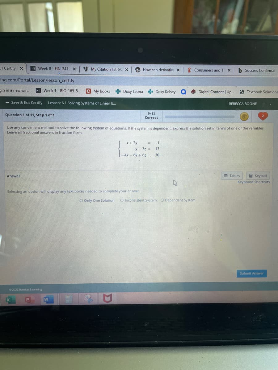 .1 Certify X
gin in a new win...
ing.com/Portal/Lesson/lesson_certify
Week 8 - FIN-341-
Question 1 of 11, Step 1 of 1
Answer
X
Week 1- BIO-165-5...
- Save & Exit Certify Lesson: 6.1 Solving Systems of Linear E...
Ⓒ2022 Hawkes Learning
X
My Citation list 6/2 x
W
C My books Doxy Leona Doxy Kelsey
Selecting an option will display any text boxes needed to complete your answer.
How can derivative X
0/11
Correct
Use any convenient method to solve the following system of equations. If the system is dependent, express the solution set in terms of one of the variables.
Leave all fractional answers in fraction form.
= -1
x + 2y
y-32= 131
-4x - 6y + 6z = 30
Consumers and Th X
4
Digital Content | Up...
O Only One Solution O Inconsistent System O Dependent System
b Success Confirmat
Textbook Solutions
REBECCA BOONE
Tables
Keypad
Keyboard Shortcuts
Submit Answer