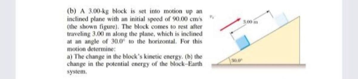 (b) A 3.00-kg block is set into motion up an
inclined plane with an initial speed of 90.00 cm/s
(the shown figure). The block comes to rest after
traveling 3.00 m along the plane, which is inclined
at an angle of 30.0 to the horizontal. For this
motion determine:
3.00 m
a) The change in the block's kinetic energy. (b) the
change in the potential energy of the block-Earth
30.0
system.
