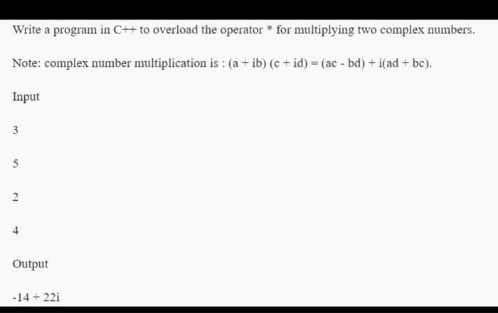 Write a program in C++ to overload the operator * for multiplying two complex numbers.
Note: complex number multiplication is : (a + ib) (c + id) = (ac - bd) + i(ad + bc).
Input
3
5
2
4
Output
-14 +22i