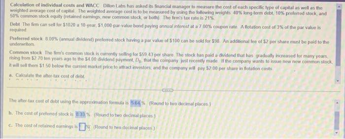 Calculation of individual costs and WACC Dillon Labs has asked its financial manager to measure the cost of each specific type of capital as well as the
weighted average cost of capital. The weighted average cost is to be measured by using the following weights: 40% long-term debt, 10% preferred stock, and
50% common stock equity (retained eamings, new common stock, or both). The firm's tax rate is 21%
Debt The firm can sell for $1020 a 10-year, $1,000-par-value bond paying annual interest at a 7.00% coupon rate: A flotation cost of 3% of the par value is
required.
Preferred stock 8.00% (annual dividend) preferred stock having a par value of $100 can be sold for $98. An additional fee of $2 per share must be paid to the
underwriters
Common stock The firm's common stock is currently selling for 559 43 per share. The stock has paid a dividend that has gradually increased for many years,
rising from $2.70 ten years ago to the $4.00 dividend payment, Do, that the company just recently made. If the company wants to issue new new common stock,
it will sell them $1.50 below the current market price to attract investors, and the company will pay $2.00 per share in Botation costs
a. Calculate the after-tax cost of debt
AY
The after-tax cost of debt using the approximation formula is 5.64% (Round to two decimal places.)
b. The cost of prefem
tock is 8 33% (Round to two decimal places)
c. The cost of retained earnings is
(Round to two decimal places)