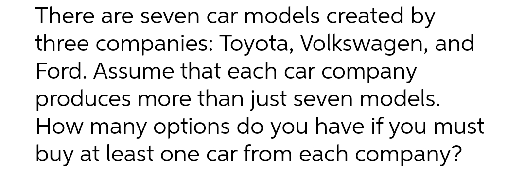 There are seven car models created by
three companies: Toyota, Volkswagen, and
Ford. Assume that each car company
produces more than just seven models.
How many options do you have if you must
buy at least one car from each company?