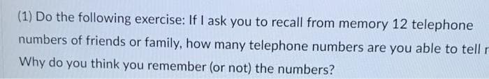 (1) Do the following exercise: If I ask you to recall from memory 12 telephone
numbers of friends or family, how many telephone numbers are you able to tell r
Why do you think you remember (or not) the numbers?