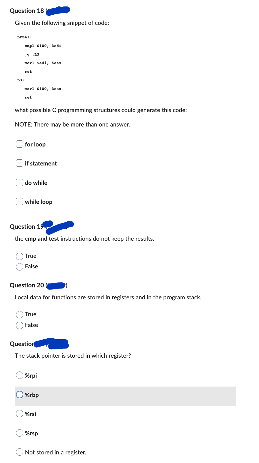 Question 18
Given the following snippet of code:
.LFB41:
cmpl $100, Sedi
jg .L3
movl edi, teax
ret
movl $100, Seax
ret
what possible C programming structures could generate this code:
NOTE: There may be more than one answer.
for loop
if statement
do while
while loop
Question 19
the cmp and test instructions do not keep the results.
True
False
Question 20
Local data for functions are stored in registers and in the program stack.
True
False
Question
The stack pointer is stored in which register?
%rpi
%rbp
%rsi
%rsp
Not stored in a register.
.L3: