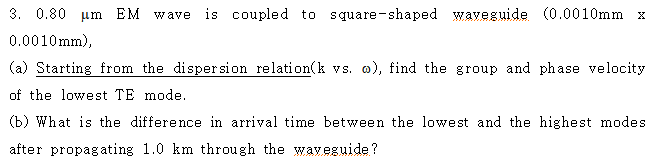 3. 0.80 um EM Wave is coupled to square-shaped waveguide (0.0010mm x
0.0010mm),
(a) Starting from the dispersion relation(k vs. o), find the group and phase velocity
of the lowest TE mode.
(b) What is the difference in arrival time between the lowest and the highest modes
after propagating 1.0 km through the waveguide?