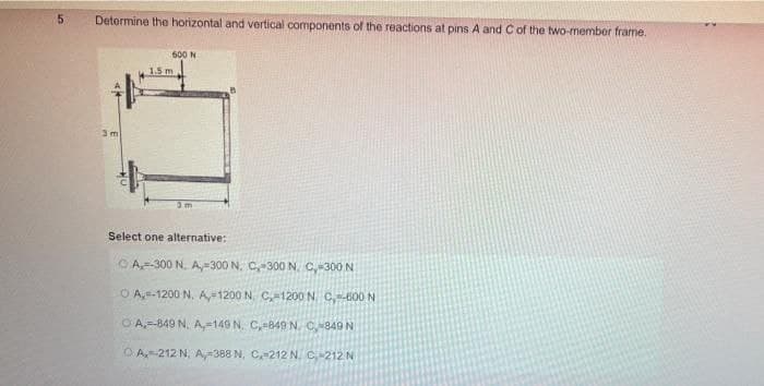 Detormine the horizontal and vertical components of the reactions at pins A and C of the two-member frame.
600 N
1.5 m
Select one alternative:
OA-300 N. A,-300 N. C-300 N. C,-300 N
O A,-1200 N, A1200 N. C1200 N. C,600 N
O A,-849 N. A,=149 N. C,-849 N. C849 N
OA-212 N. A,-388 N, C-212 N. C212 N
