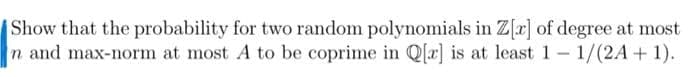 Show that the probability for two random polynomials in Z[r] of degree at most
n and max-norm at most A to be coprime in Q[r] is at least 1- 1/(2A+1).
