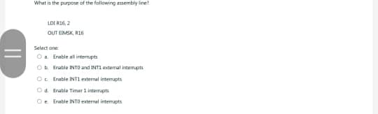 ||
What is the purpose of the following assembly line?
LD[ R16, 2
OUT EIMSK, R16
Select one:
Oa Enable all interrupts
Ob Enable INTO and INT1 extemal interrupts
O Enable INT1 external interrupts
d. Enable Timer 1 interrupts
e. Enable INTO external interrupts