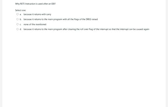 Why RETI instruction is used after an ISR?
Select one
O a because it retums with carry
Ob because it retums to the main program with all the flags of the SREG raised
O none of the mentioned
Od
because it returns to the main program after clearing the roll over flag of the interrupt so that the interrupt can be caused again