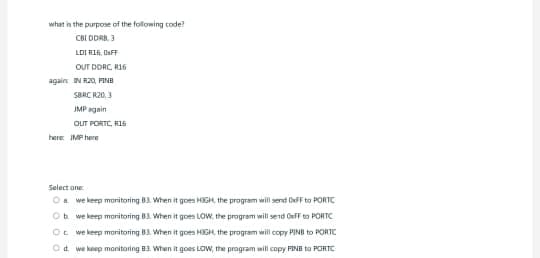 what is the purpose of the following code?
CBI DDRB, 3
LDIRIG, OFF
OUT DDRC, R16
t
again IN R20, PINB
SBRC R20, 3
JMP again
OUT PORTC, R16
here: IMP here
Select one:
a we keep monitoring 83. When it goes HIGH, the program will send OxFF to PORTC
Ob we keep monitoring 83. When it goes LOW, the program will send OxFF to PORTC
Oc we keep monitoring B3. When it goes HIGH, the program will copy PINB to PORTC
d. we keep monitoring B3. When it goes LOW, the program will copy FINE to PORTC