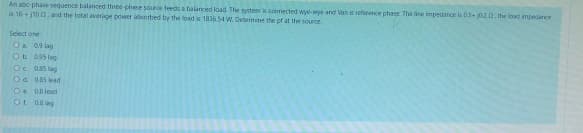 An abc-phase sequence balanced three-phase source feeds a balanced load. The system is connected wye-wye and Van is reference phase. The line impedance is 0.5+020, the load impedance
is 16+11002, and the total average power absorbed by the load is 1836.54 W. Determine the pf at the source.
Select one
O 0.9 lag
Ob
0.95 leg
0.85 lag
0.85 lead
O
Od
O 0.8 lead
Of 0.8