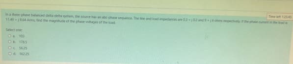 Time left 1:25:45
In a three-phase balanced delta-delta system, the source has an abc-phase sequence. The line and load impedances are 0.3j0.2 and 9+16 ohms respectively. If the phase cument in the load is
11.49 +19.64 Arms, find the magnitude of the phase voltages of the load
Select one:
O a. 103
O b. 178.5
Oc 56.25
O d. 162.25