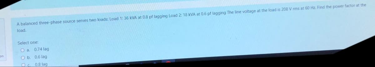 on
A balanced three-phase source serves two loads: Load 1: 36 KVA at 0.8 pf lagging Load 2: 18 kVA at 0.6 pf lagging The line voltage at the load is 208 V rms at 60 Hz. Find the power factor at the
load.
Select one:
O a. 0.74 lag
O b.
0.6 lag
Oc.
0.8 lag