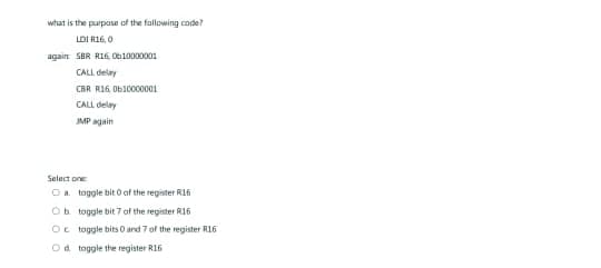 what is the purpose of the following code?
LDI R16, 0
again SBR R16, 010000001
CALL delay
CBR R16, 0b10000001
CALL delay
JMP again
Select one:
Oa toggle bit 0 of the register 16
Ob toggle bit 7 of the register 16
Octoggle bits 0 and 7 of the register R16
Od toggle the register R16