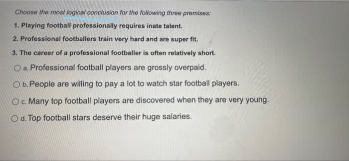 Choose the most logical conclusion for the following three premises:
1. Playing football professionally requires inate talent.
2. Professional footballers train very hard and are super fit.
3. The career of a professional footballer is often relatively short.
O a. Professional football players are grossly overpaid.
Ob.People are willing to pay a lot to watch star football players.
Oc. Many top football players are discovered when they are very young.
Od. Top football stars deserve their huge salaries.
