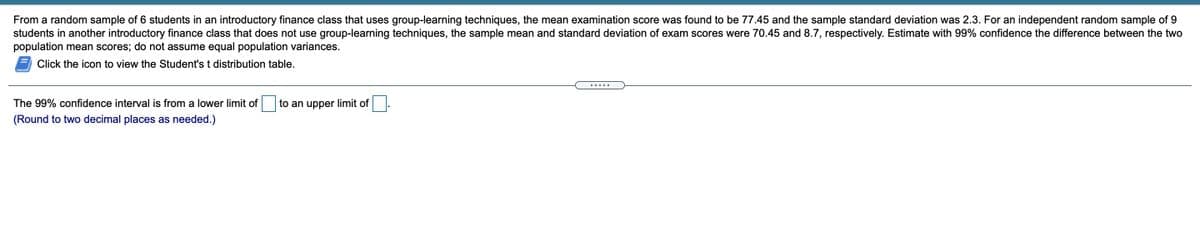 From a random sample of 6 students in an introductory finance class that uses group-learning techniques, the mean examination score was found to be 77.45 and the sample standard deviation was 2.3. For an independent random sample of 9
students in another introductory finance class that does not use group-learning techniques, the sample mean and standard deviation of exam scores were 70.45 and 8.7, respectively. Estimate with 99% confidence the difference between the two
population mean scores; do not assume equal population variances.
Click the icon to view the Student's t distribution table.
.....
The 99% confidence interval is from a lower limit of
to an upper limit of
(Round to two decimal places as needed.)
