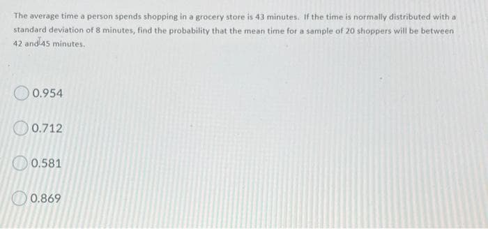 The average time a person spends shopping in a grocery store is 43 minutes. If the time is normally distributed with a
standard deviation of 8 minutes, find the probability that the mean time for a sample of 20 shoppers will be between
42 and45 minutes.
0.954
0.712
O 0.581
O 0.869
