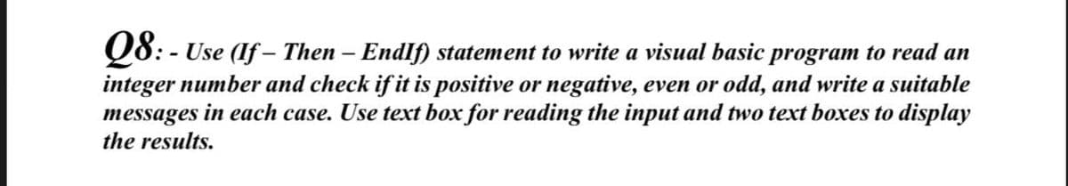 Q8: - Use (If – Then – Endlf) statement to write a visual basic program to read an
integer number and check if it is positive or negative, even or odd, and write a suitable
messages in each case. Use text box for reading the input and two text boxes to display
the results.
