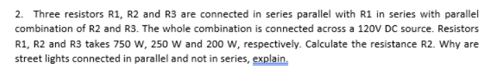 2. Three resistors R1, R2 and R3 are connected in series parallel with R1 in series with parallel
combination of R2 and R3. The whole combination is connected across a 120V DC source. Resistors
R1, R2 and R3 takes 750 w, 250 W and 200 W, respectively. Calculate the resistance R2. Why are
street lights connected in parallel and not in series, explain.
