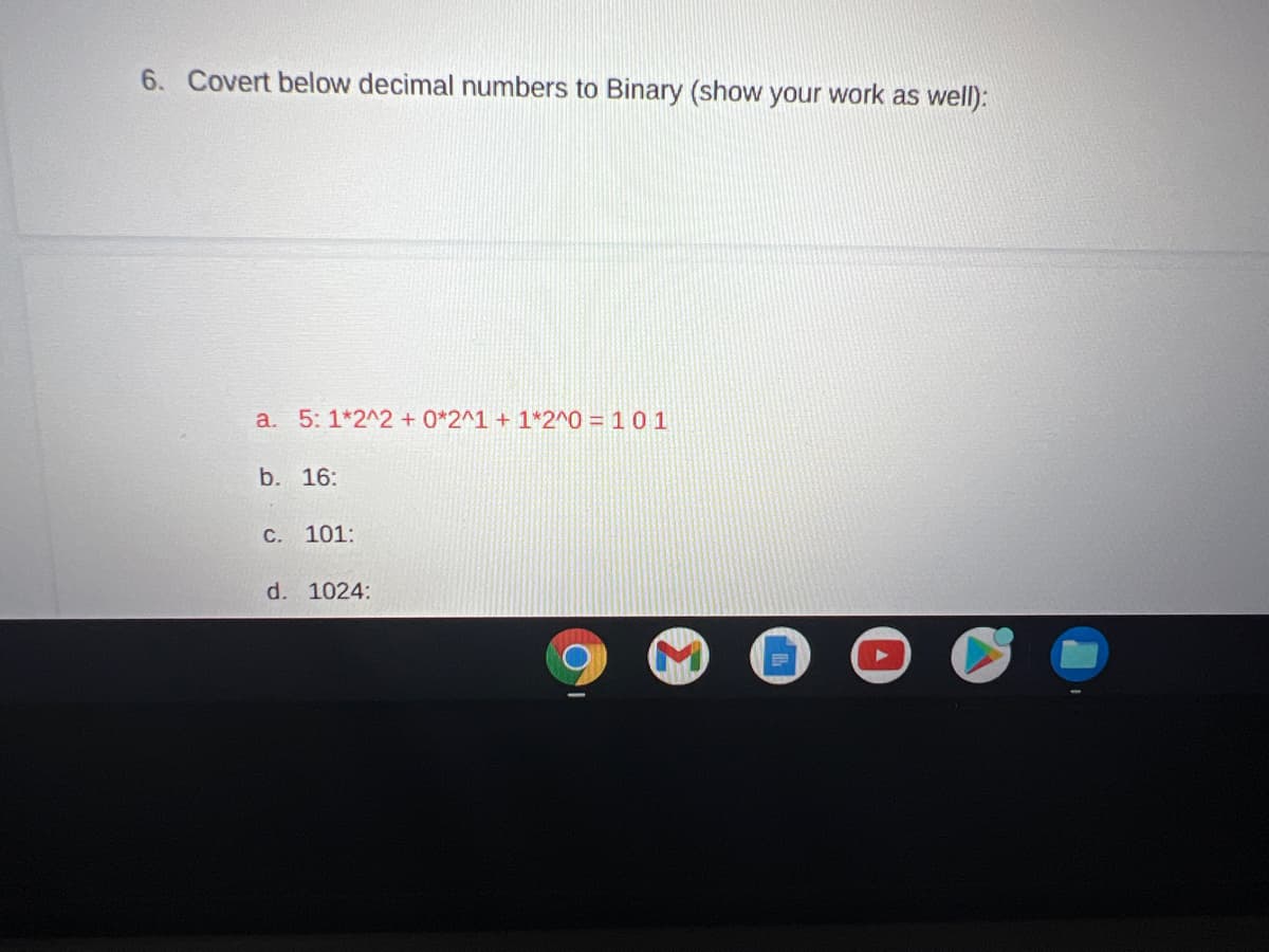 6. Covert below decimal numbers to Binary (show your work as well):
a. 5: 1*2^2 + 0*2^1 + 1*2^0 = 10 1
b. 16:
C. 101:
d. 1024:
