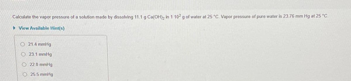 Calculate the vapor pressure of a solution made by dissolving 11.1 g Ca(OH)2 in 1 102 g of water at 25 °C. Vapor pressure of pure water is 23.76 mm Hg at 25 °C.
▸ View Available Hint(s)
O21.4 mmHg
O23.1 mmHg
22.0 mmHg
25.5 mmHg