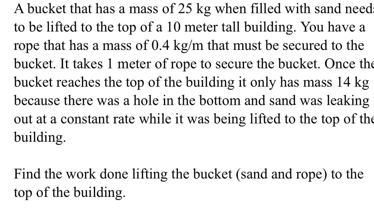 A bucket that has a mass of 25 kg when filled with sand need
to be lifted to the top of a 10 meter tall building. You have a
rope that has a mass of 0.4 kg/m that must be secured to the
bucket. It takes 1 meter of rope to secure the bucket. Once the
bucket reaches the top of the building it only has mass 14 kg
because there was a hole in the bottom and sand was leaking
out at a constant rate while it was being lifted to the top of the
building.
Find the work done lifting the bucket (sand and rope) to the
top of the building.