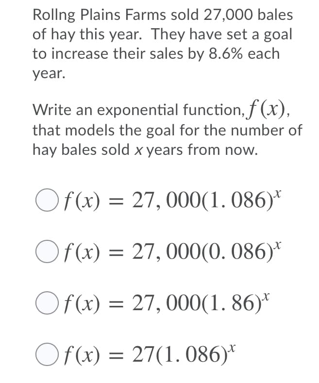 Rollng Plains Farms sold 27,000 bales
of hay this year. They have set a goal
to increase their sales by 8.6% each
year.
Write an exponential function, f (x),
that models the goal for the number of
hay bales sold x years from now.
Of (x) = 27, 000(1. 086)*
Of(x) = 27, 000(0. 086)*
Of(x) = 27, 000(1. 86)*
Of(x) = 27(1. 086)*
