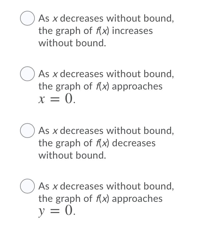 As x decreases without bound,
the graph of fx) increases
without bound.
As x decreases without bound,
the graph of Ax) approaches
X = 0.
As x decreases without bound,
the graph of (x) decreases
without bound.
As x decreases without bound,
the graph of fx) approaches
y = 0.
