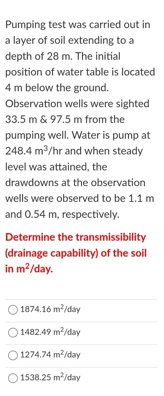 Pumping test was carried out in
a layer of soil extending to a
depth of 28 m. The initial
position of water table is located
4 m below the ground.
Observation wells were sighted
33.5 m & 97.5 m from the
pumping well. Water is pump at
248.4 m3/hr and when steady
level was attained, the
drawdowns at the observation
wells were observed to be 1.1 m
and 0.54 m, respectively.
Determine the transmissibility
(drainage capability) of the soil
in m?/day.
1874.16 m2/day
O 1482.49 m?/day
1274.74 m2/day
1538.25 m2/day
