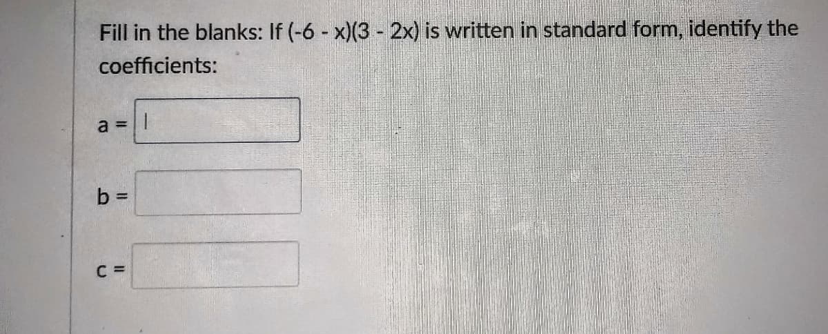 Fill in the blanks: If (-6 - x)(3 - 2x) is written in standard form, identify the
coefficients:
a = ||
b =
C =
