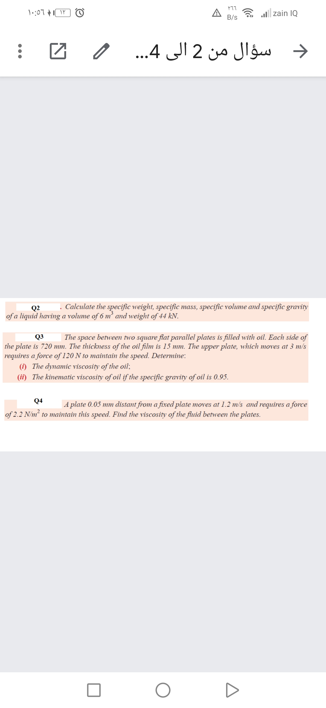 רךץ
A
B/s
a all| zain IQ
د سؤال من 2 الى 4.. .
Q2
. Calculate the specific weight, specific mass, specific volume and specific gravity
of a liquid having a volume of 6 m² ad weight of 44 kN.
Q3
The space between two square flat parallel plates is filled with oil. Each side of
the plate is 720 mm. The thickness of the oil film is 15 mm. The upper plate, which moves at 3 m/s
requires a force of 120 N to maintain the speed. Determine:
(i) The dynamic viscosity of the oil;
(ii) The kinematic viscosity of oil if the specific gravity of oil is 0.95.
Q4
A plate 0.05 mm distant from a fixed plate moves at 1.2 m/s and requires a force
of 2.2 N/m to maintain this speed. Find the viscosity of the fluid between the plates.
